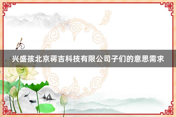 兴盛孩北京蒋吉科技有限公司子们的意思需求