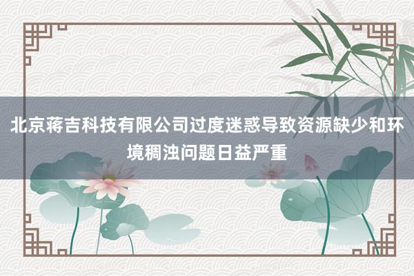 北京蒋吉科技有限公司过度迷惑导致资源缺少和环境稠浊问题日益严重