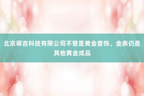 北京蒋吉科技有限公司不管是黄金首饰、金条仍是其他黄金成品