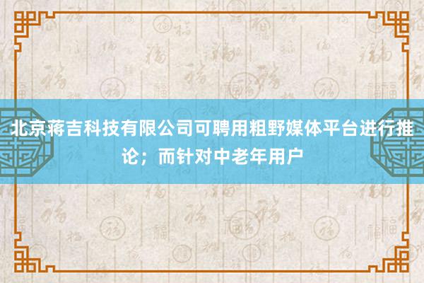 北京蒋吉科技有限公司可聘用粗野媒体平台进行推论;而针对中老年用户