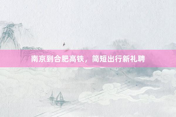 南京到合肥高铁，简短出行新礼聘