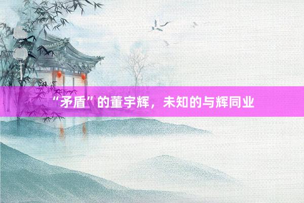 “矛盾”的董宇辉，未知的与辉同业